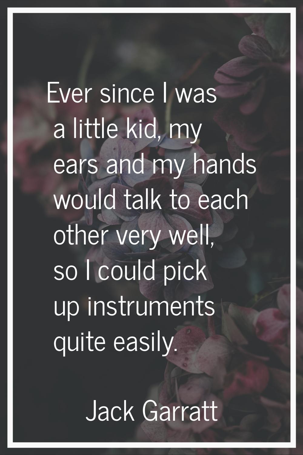 Ever since I was a little kid, my ears and my hands would talk to each other very well, so I could 
