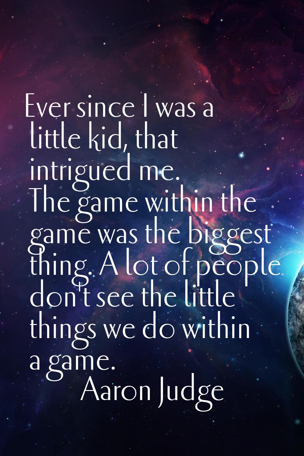 Ever since I was a little kid, that intrigued me. The game within the game was the biggest thing. A