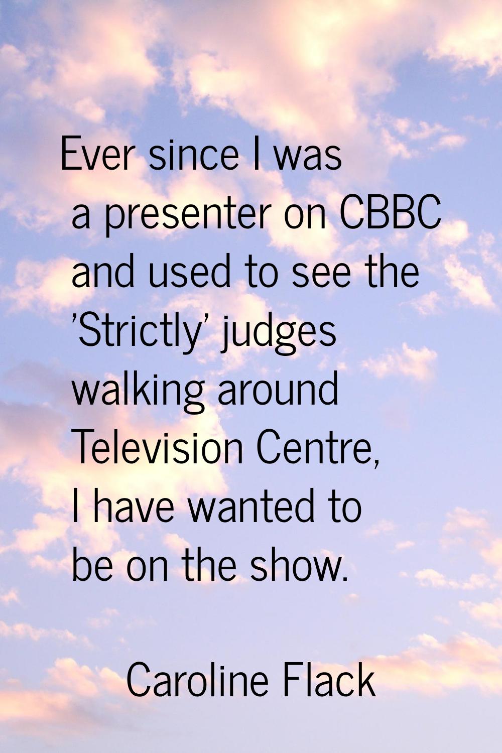 Ever since I was a presenter on CBBC and used to see the 'Strictly' judges walking around Televisio