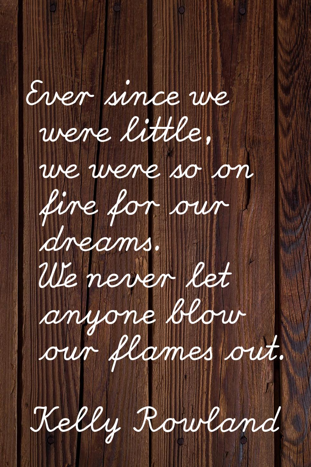 Ever since we were little, we were so on fire for our dreams. We never let anyone blow our flames o