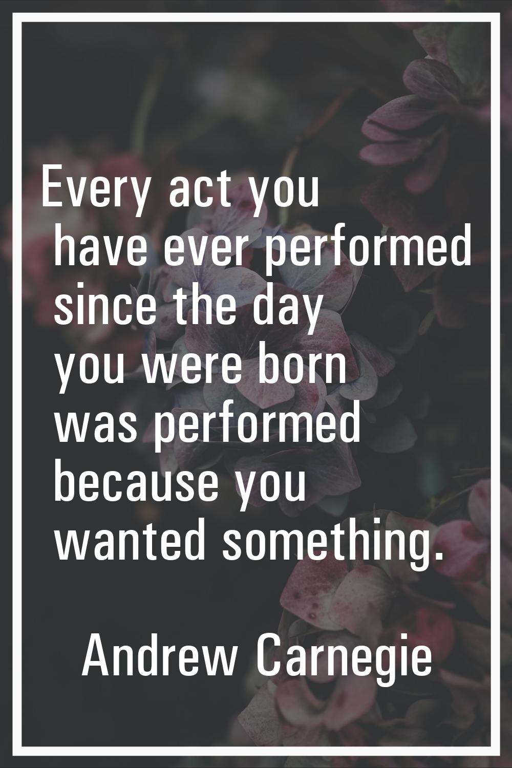 Every act you have ever performed since the day you were born was performed because you wanted some