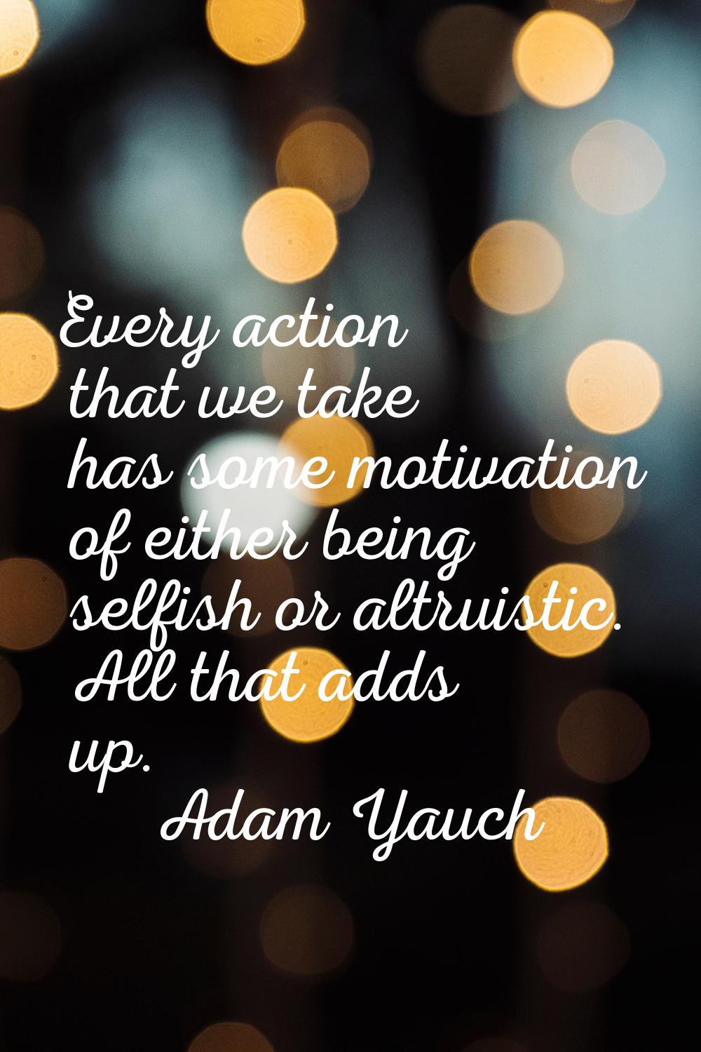 Every action that we take has some motivation of either being selfish or altruistic. All that adds 
