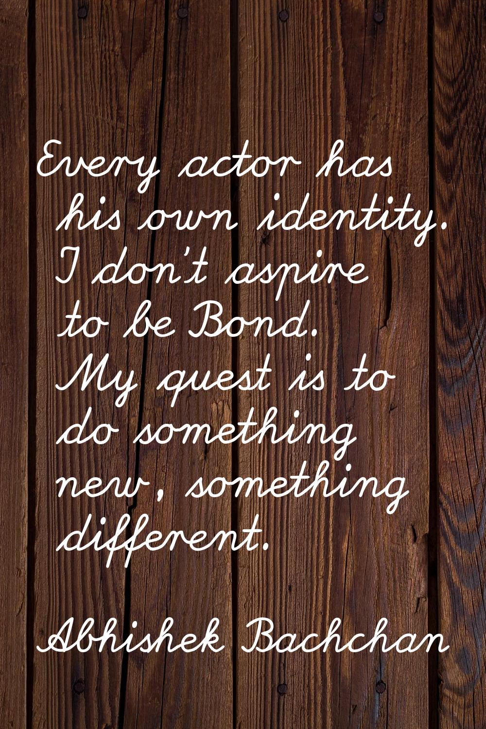 Every actor has his own identity. I don't aspire to be Bond. My quest is to do something new, somet
