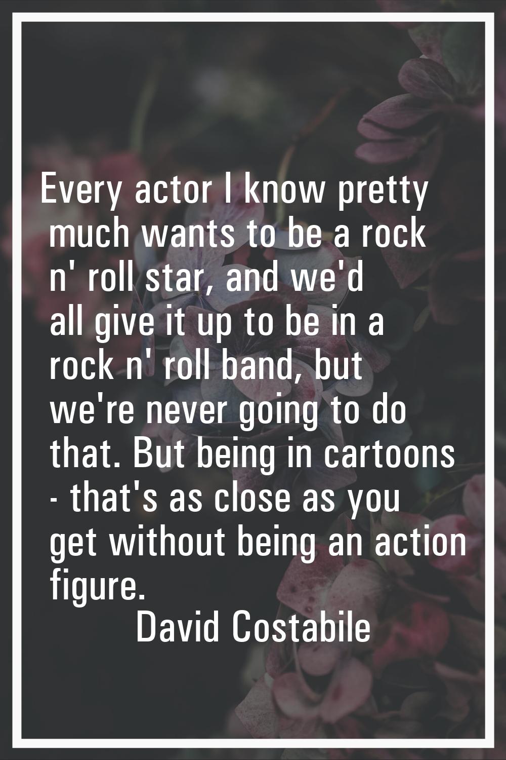 Every actor I know pretty much wants to be a rock n' roll star, and we'd all give it up to be in a 