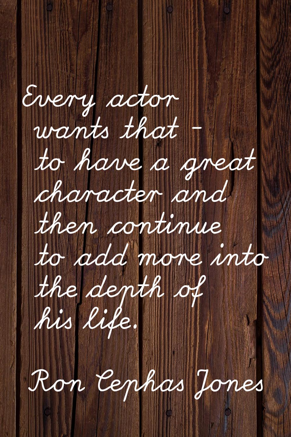 Every actor wants that - to have a great character and then continue to add more into the depth of 