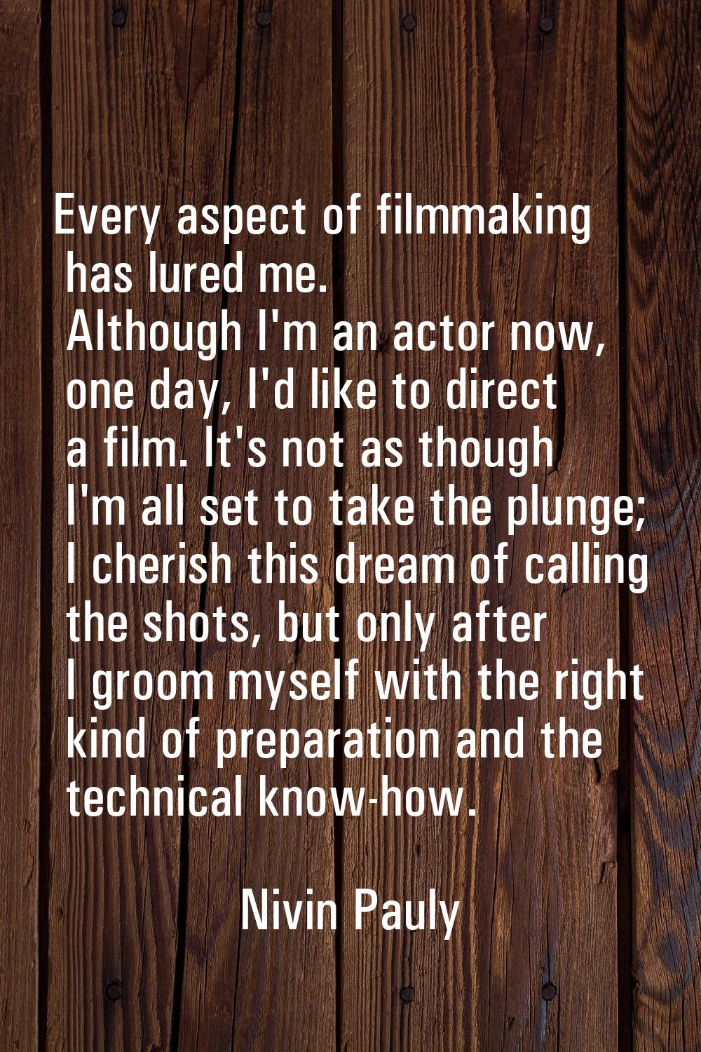 Every aspect of filmmaking has lured me. Although I'm an actor now, one day, I'd like to direct a f
