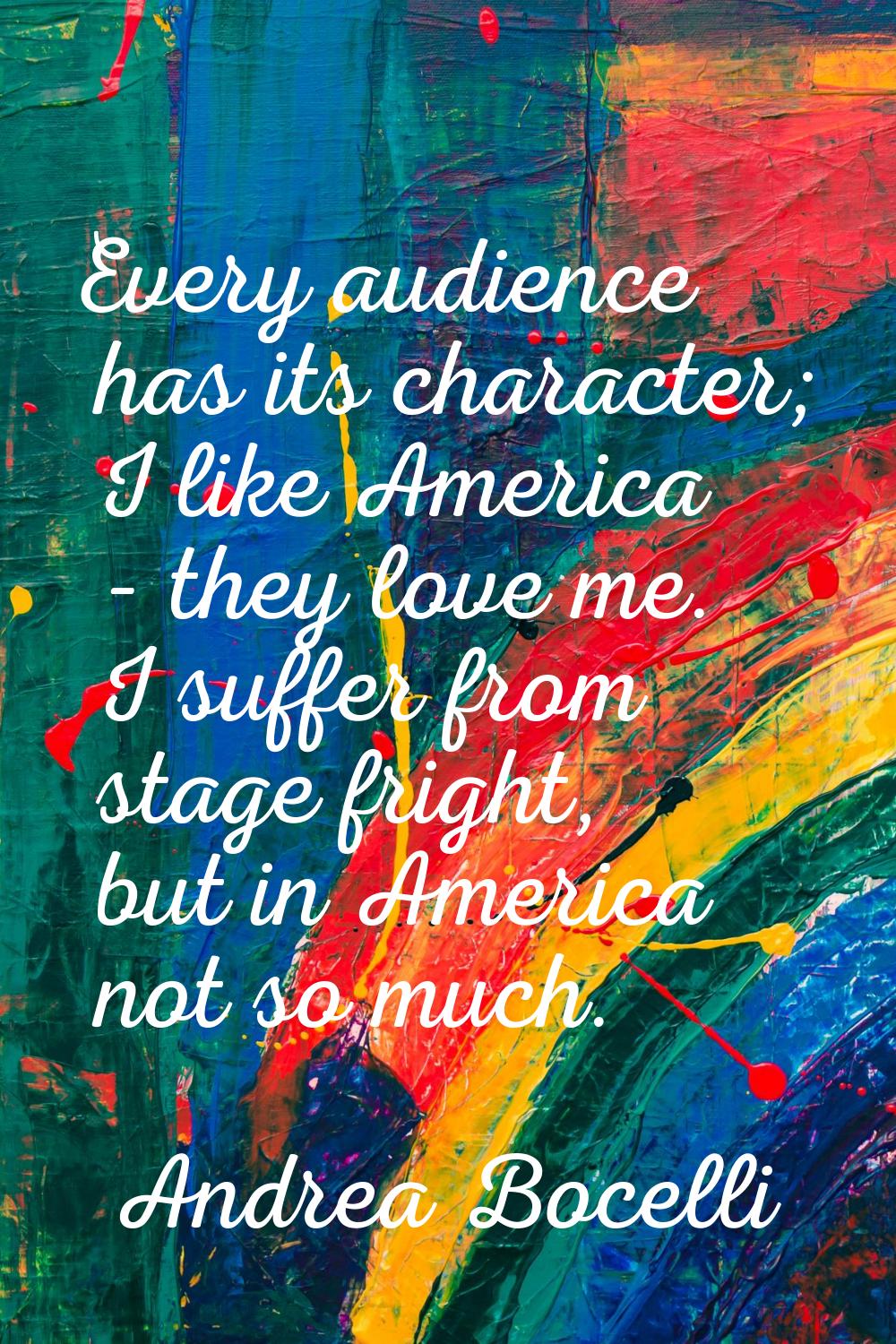 Every audience has its character; I like America - they love me. I suffer from stage fright, but in