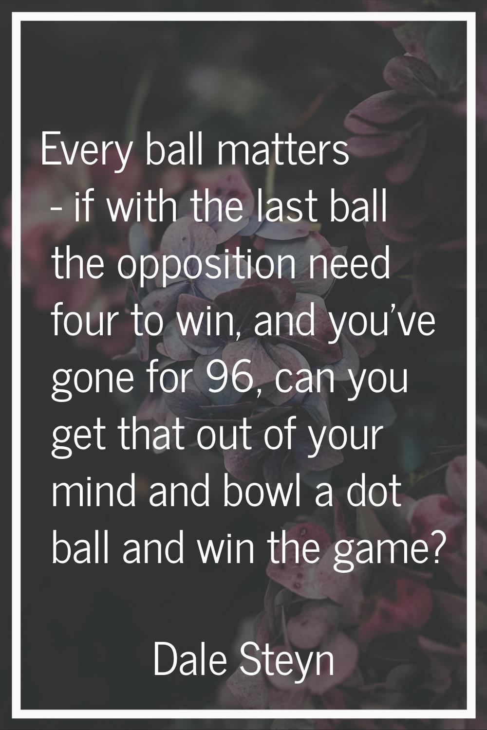 Every ball matters - if with the last ball the opposition need four to win, and you've gone for 96,