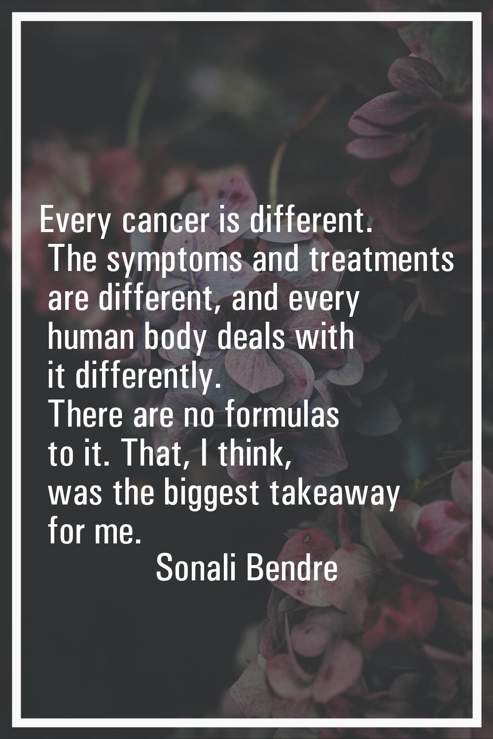 Every cancer is different. The symptoms and treatments are different, and every human body deals wi