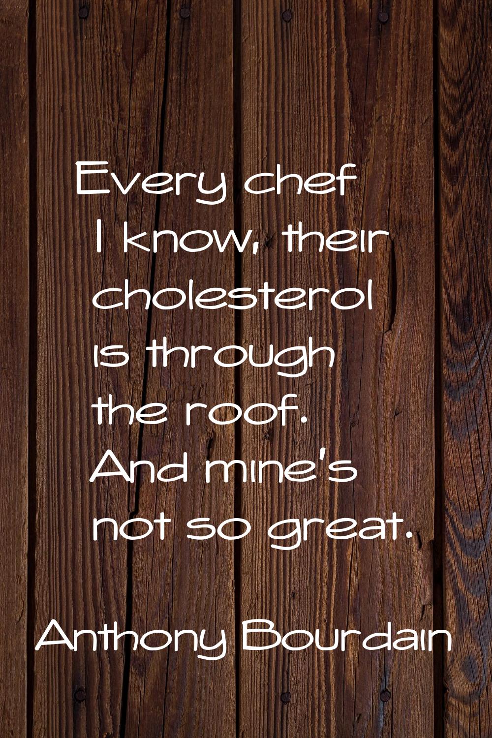 Every chef I know, their cholesterol is through the roof. And mine's not so great.