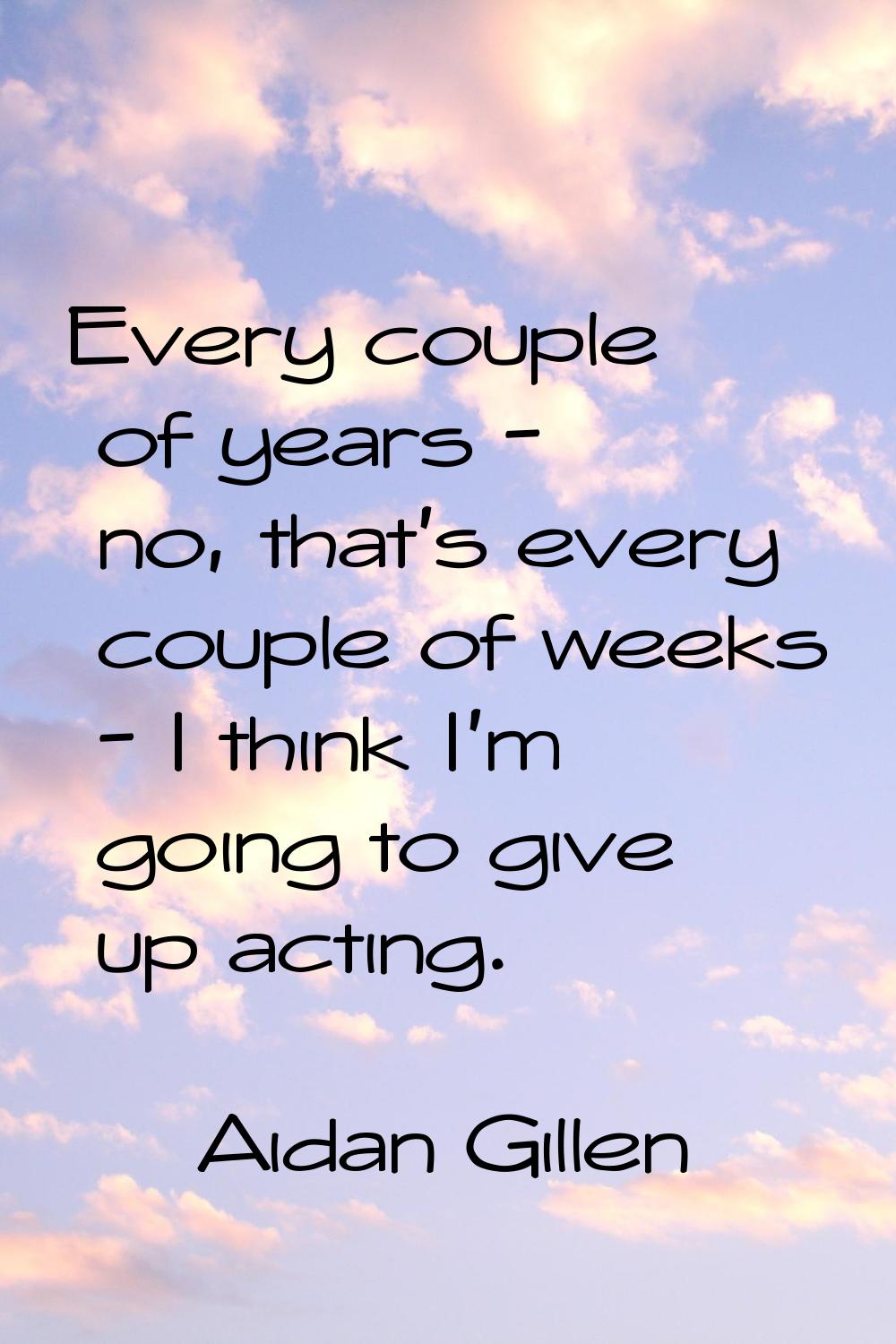 Every couple of years - no, that's every couple of weeks - I think I'm going to give up acting.
