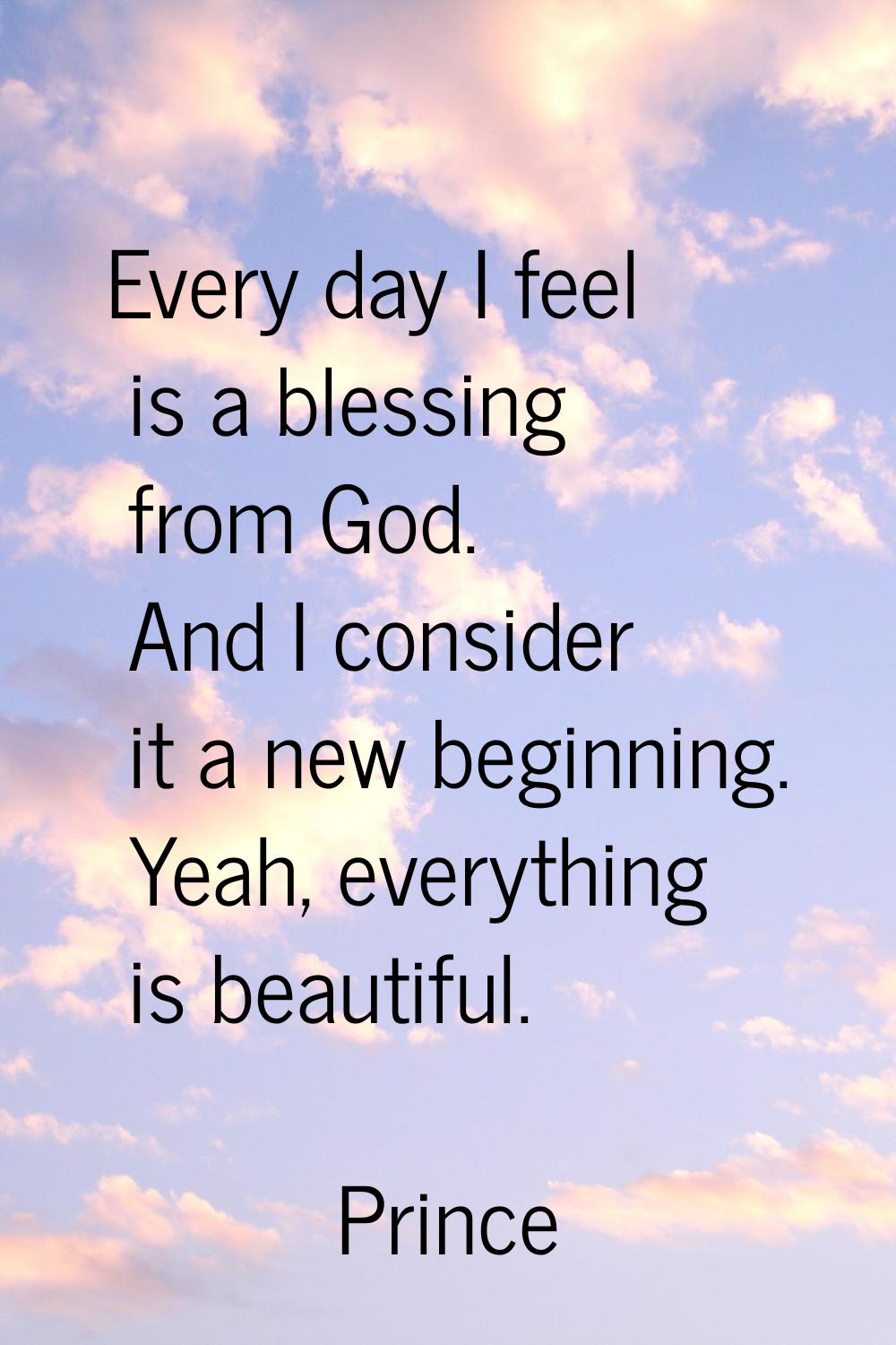 Every day I feel is a blessing from God. And I consider it a new beginning. Yeah, everything is bea