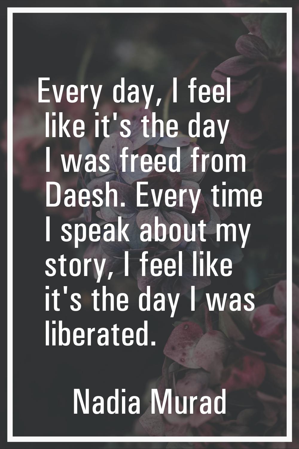Every day, I feel like it's the day I was freed from Daesh. Every time I speak about my story, I fe