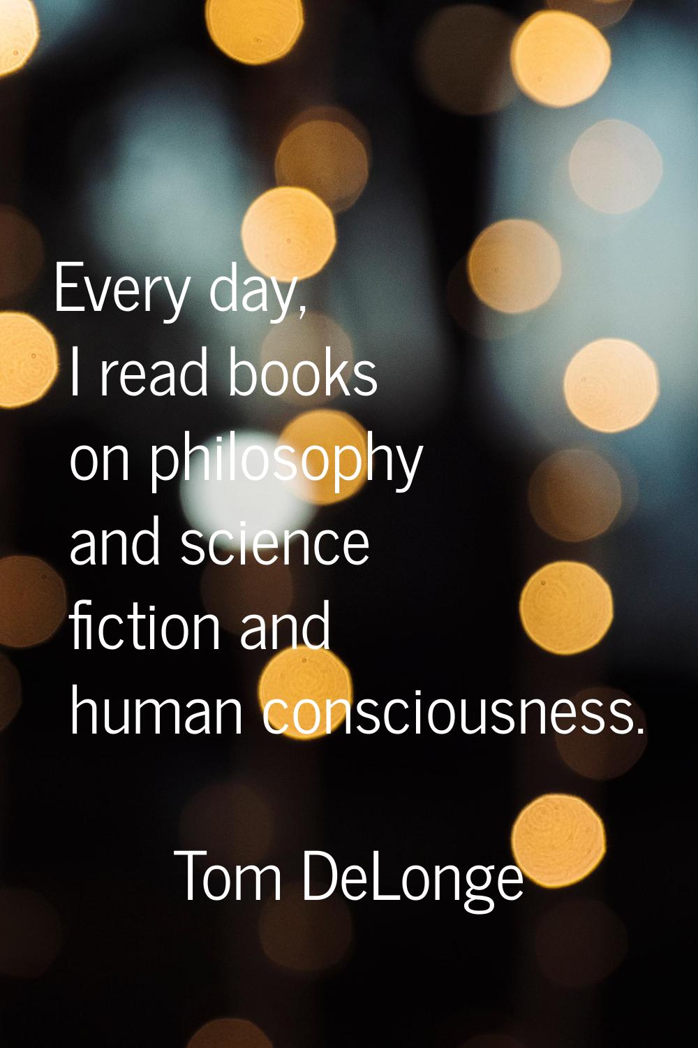 Every day, I read books on philosophy and science fiction and human consciousness.