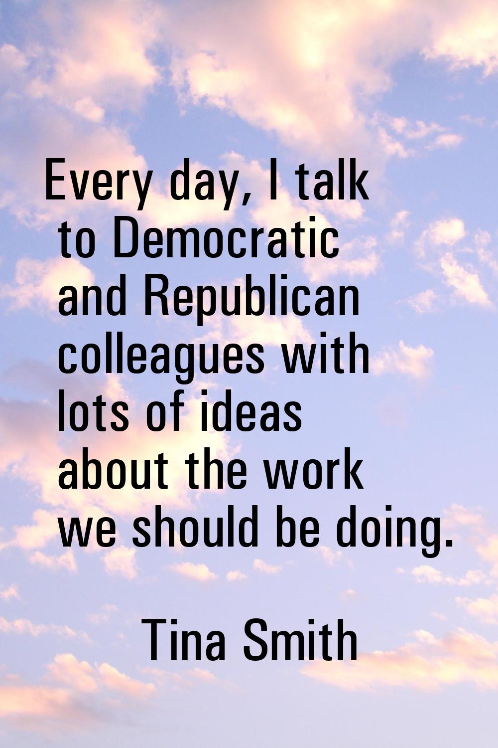 Every day, I talk to Democratic and Republican colleagues with lots of ideas about the work we shou