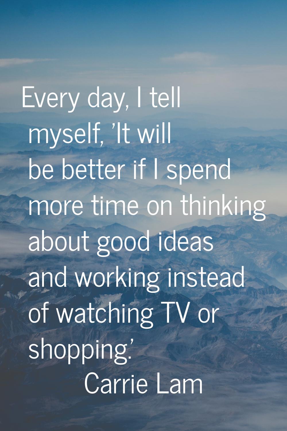 Every day, I tell myself, 'It will be better if I spend more time on thinking about good ideas and 