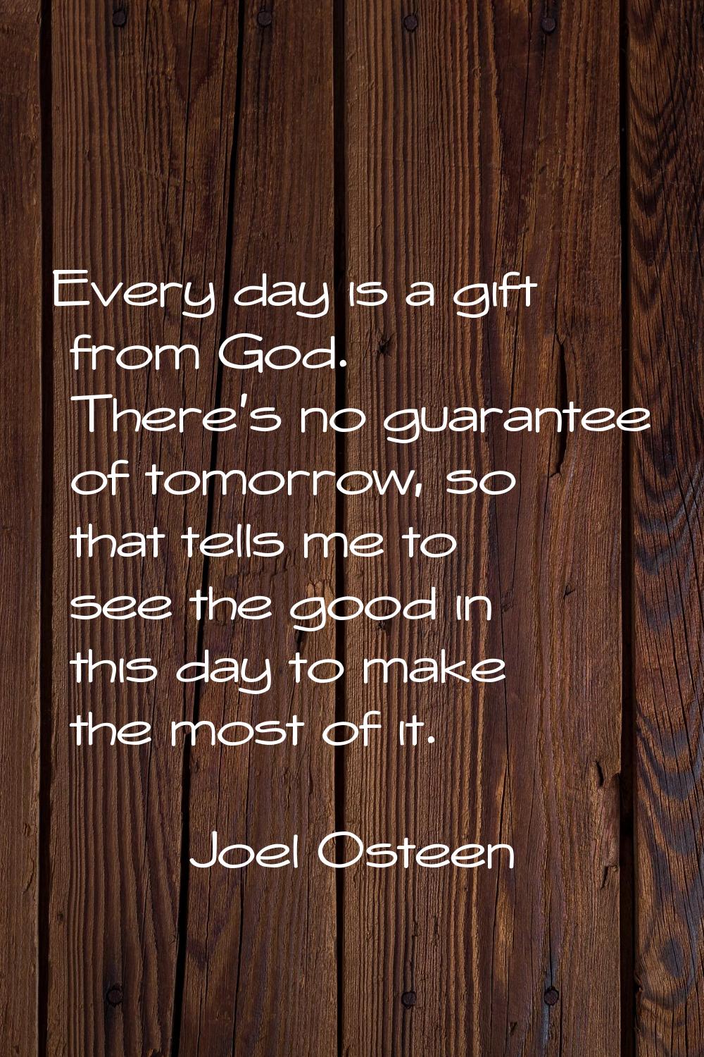 Every day is a gift from God. There's no guarantee of tomorrow, so that tells me to see the good in