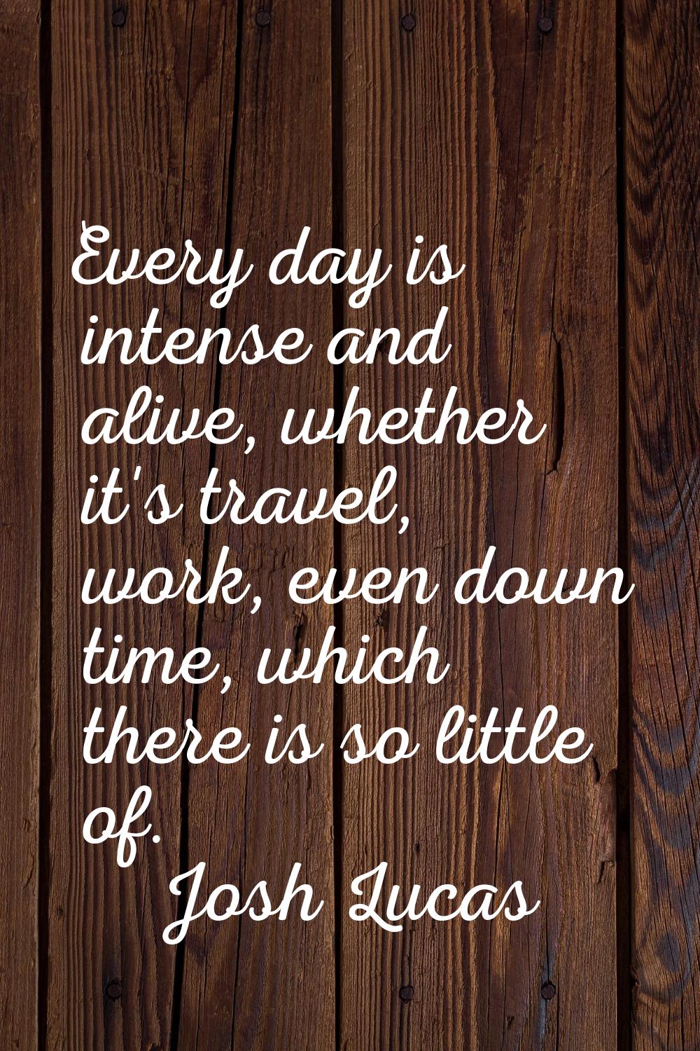 Every day is intense and alive, whether it's travel, work, even down time, which there is so little