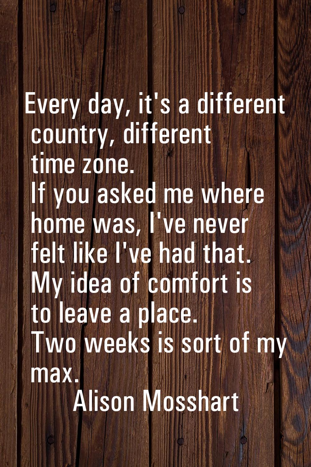 Every day, it's a different country, different time zone. If you asked me where home was, I've neve