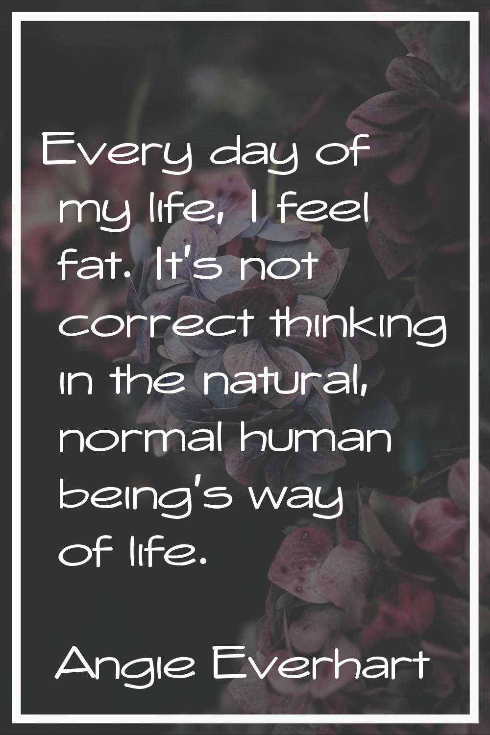 Every day of my life, I feel fat. It's not correct thinking in the natural, normal human being's wa