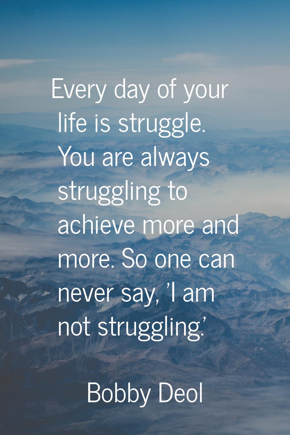 Every day of your life is struggle. You are always struggling to achieve more and more. So one can 