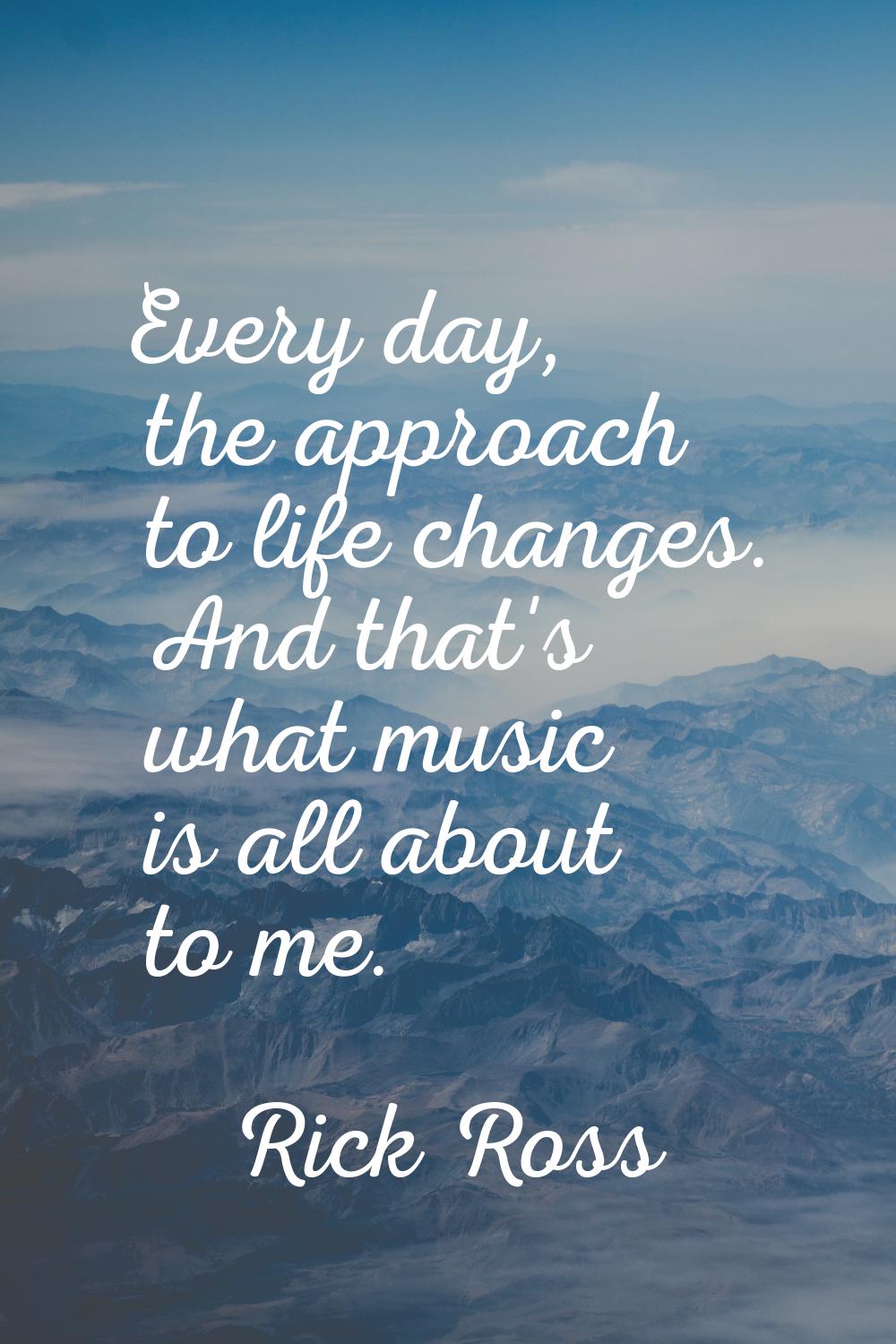 Every day, the approach to life changes. And that's what music is all about to me.