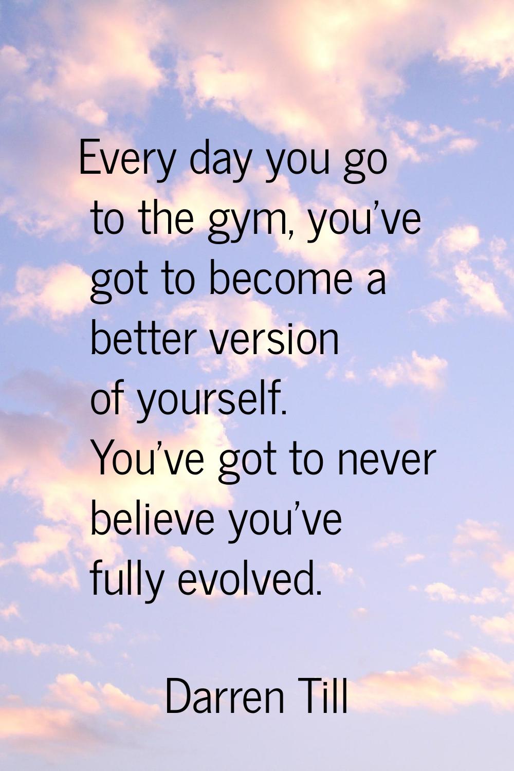 Every day you go to the gym, you've got to become a better version of yourself. You've got to never