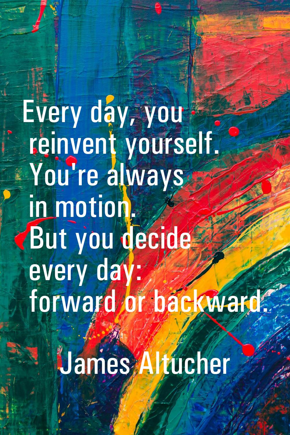 Every day, you reinvent yourself. You're always in motion. But you decide every day: forward or bac