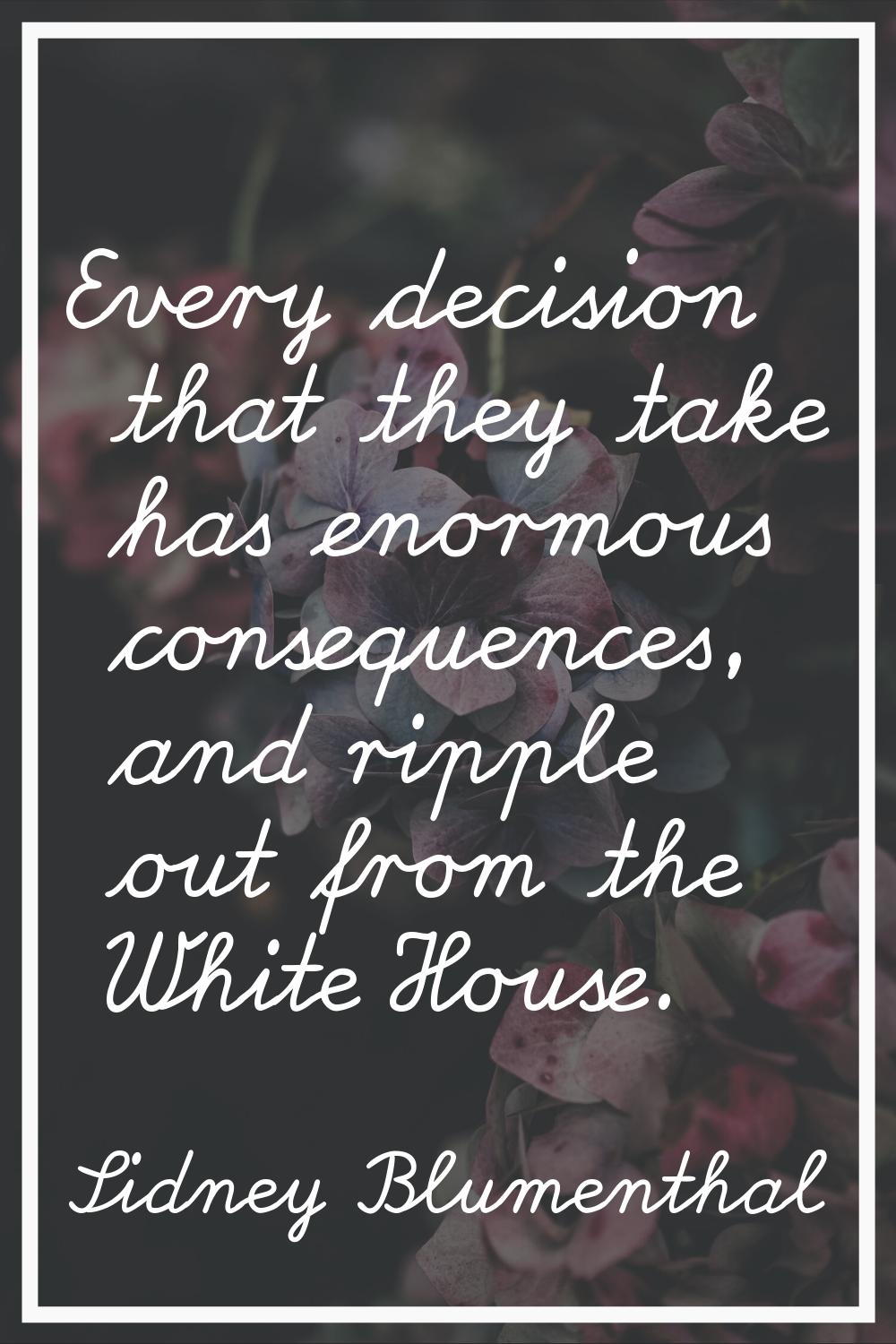 Every decision that they take has enormous consequences, and ripple out from the White House.