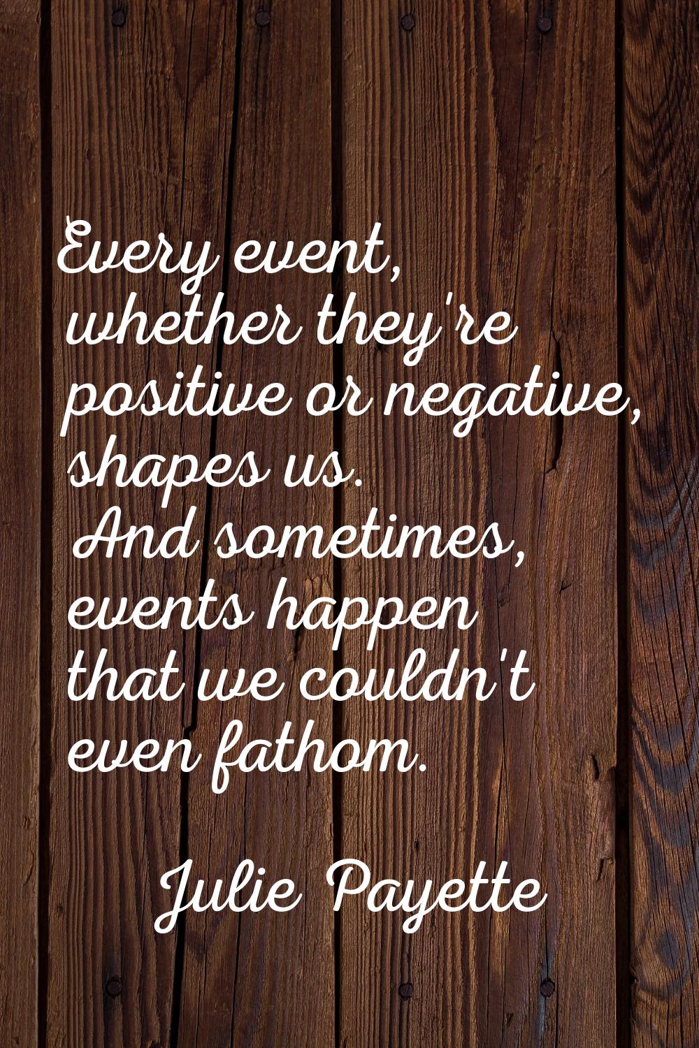 Every event, whether they're positive or negative, shapes us. And sometimes, events happen that we 