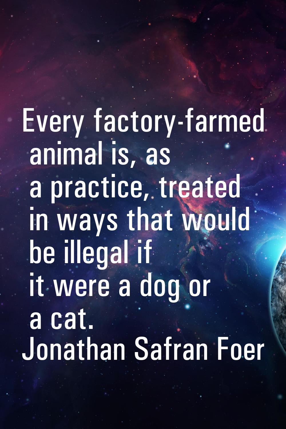 Every factory-farmed animal is, as a practice, treated in ways that would be illegal if it were a d