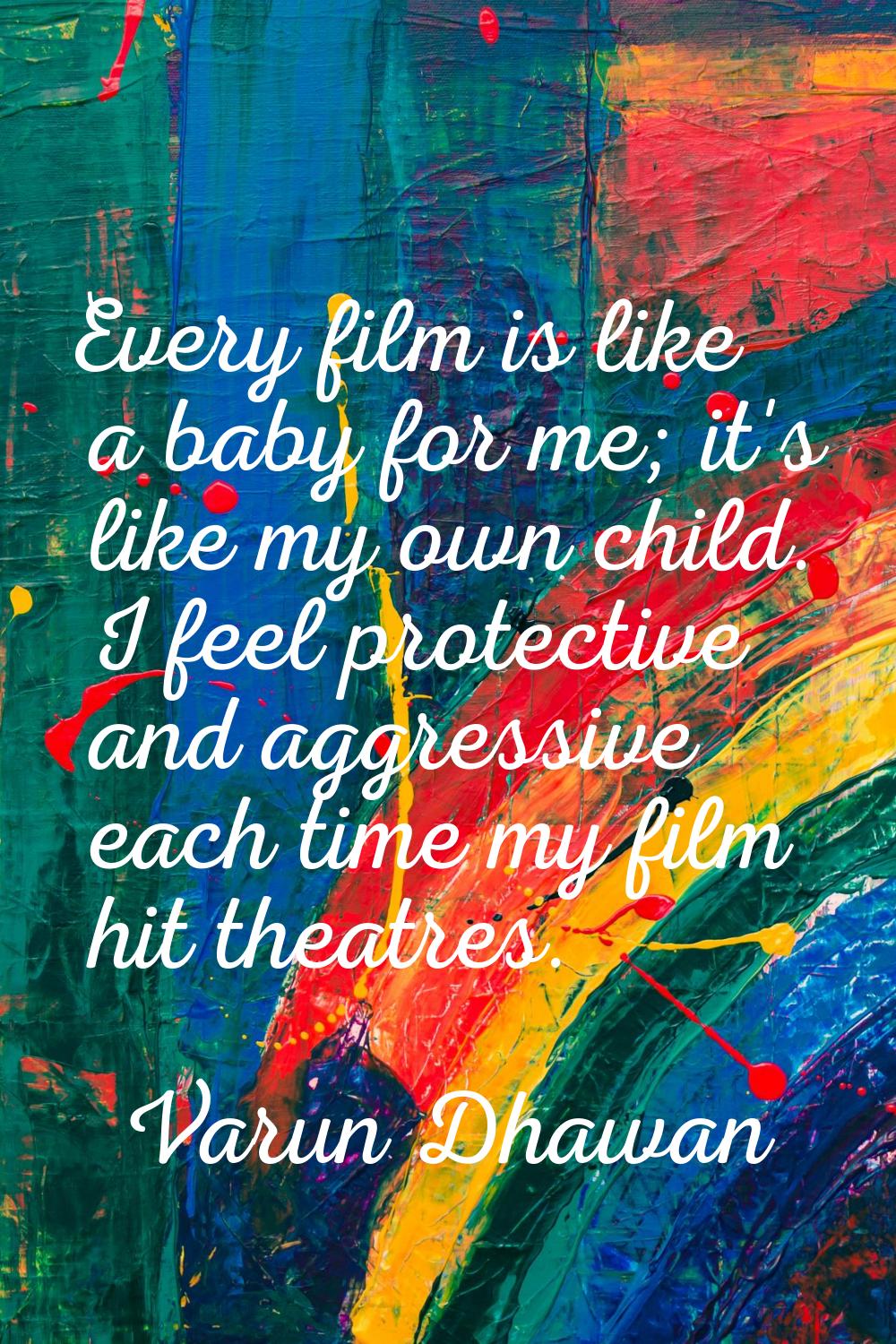 Every film is like a baby for me; it's like my own child. I feel protective and aggressive each tim