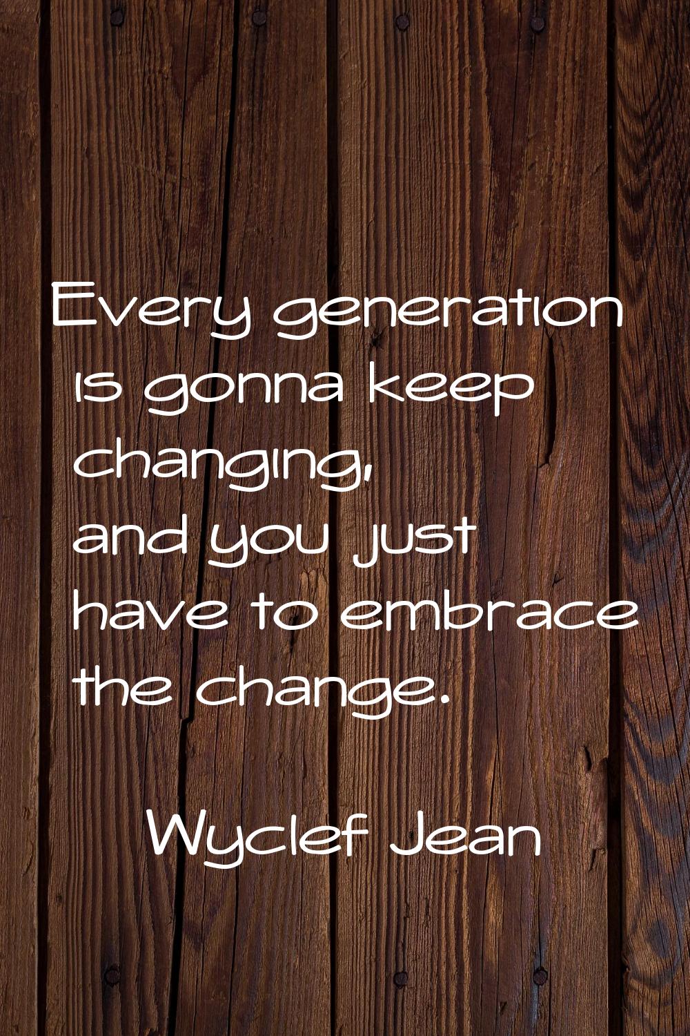 Every generation is gonna keep changing, and you just have to embrace the change.