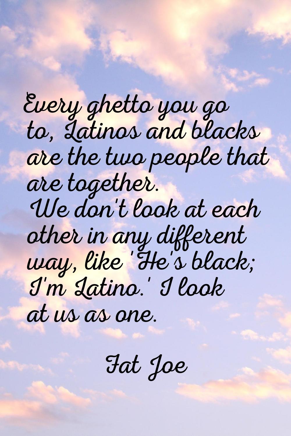 Every ghetto you go to, Latinos and blacks are the two people that are together. We don't look at e