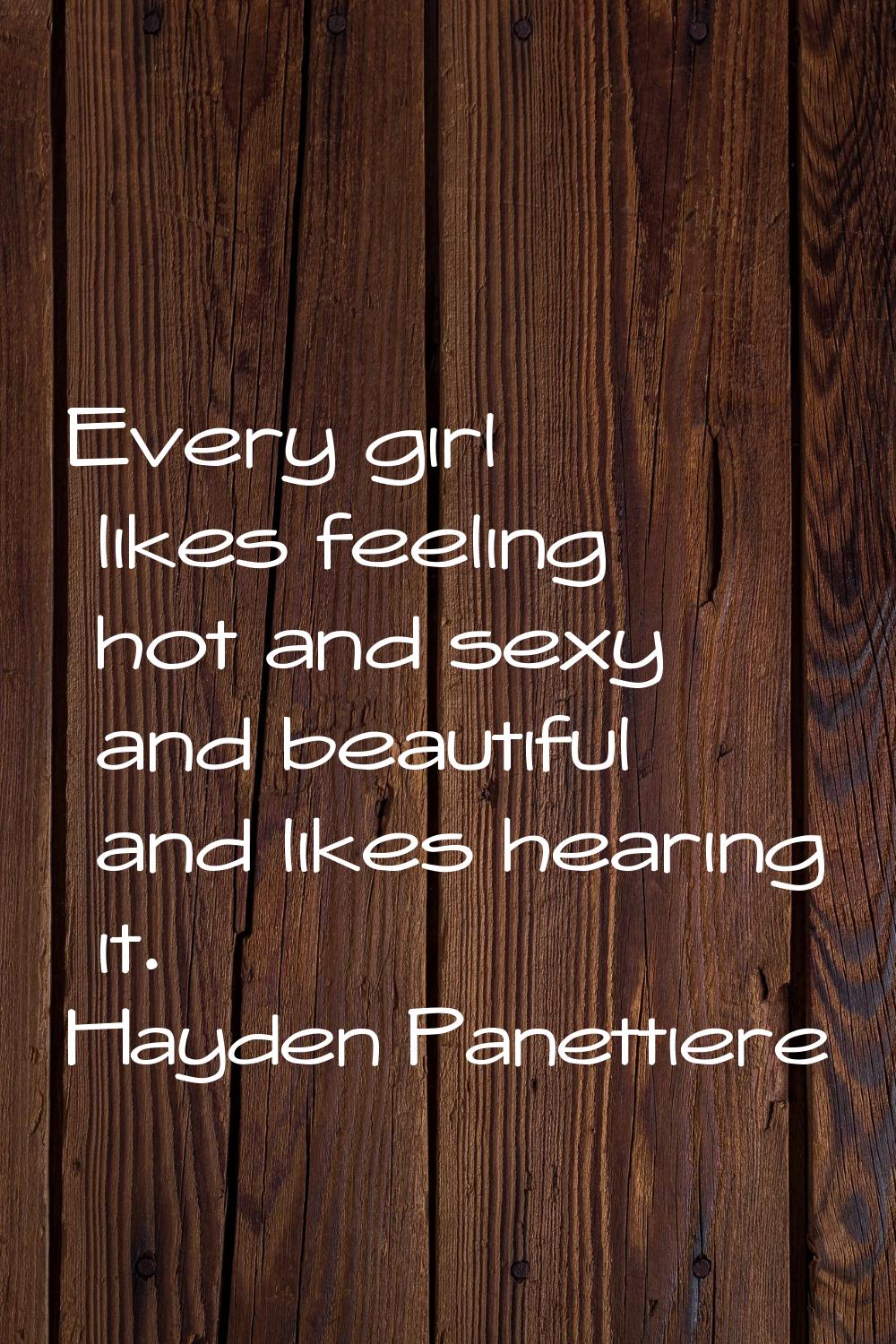 Every girl likes feeling hot and sexy and beautiful and likes hearing it.