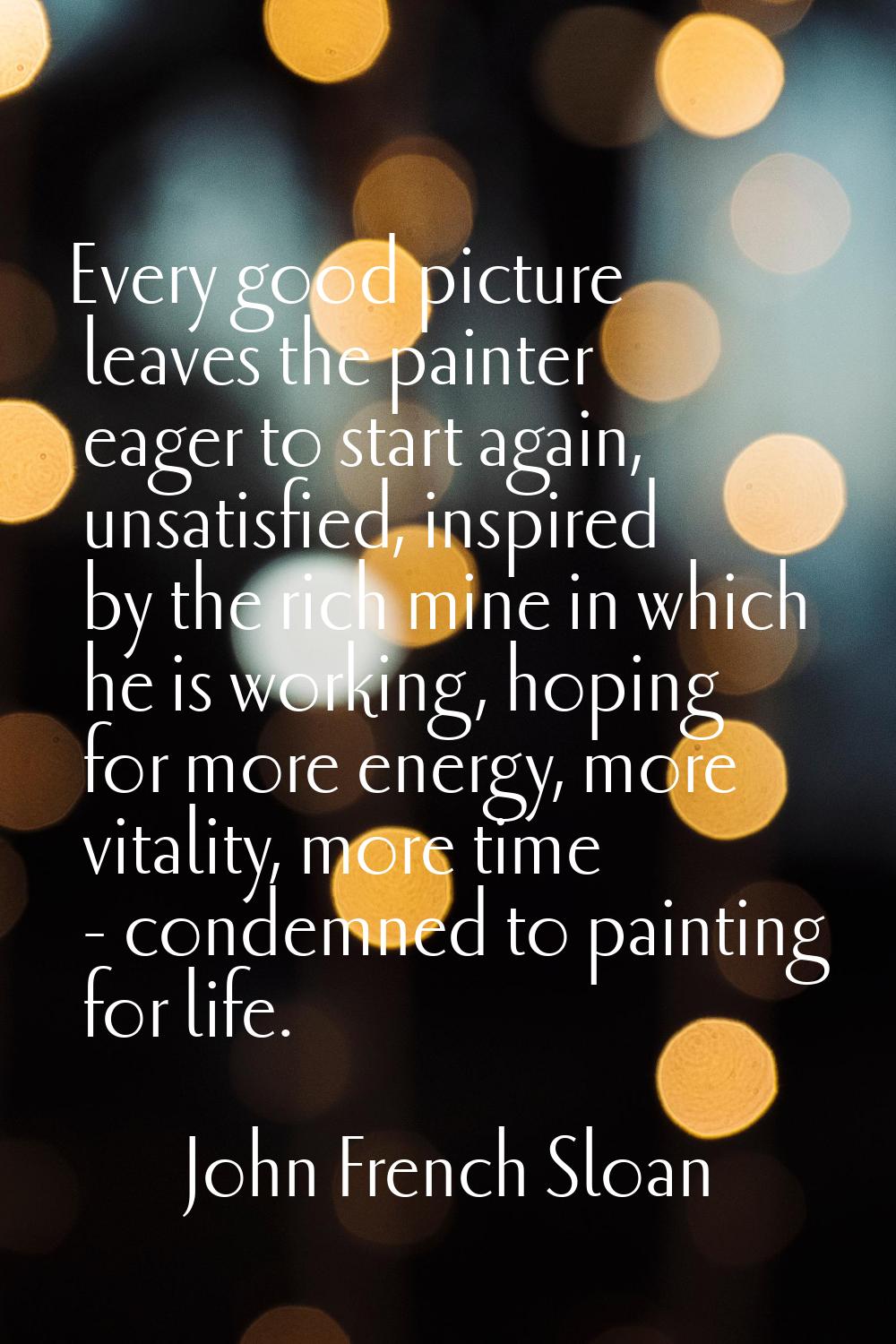 Every good picture leaves the painter eager to start again, unsatisfied, inspired by the rich mine 