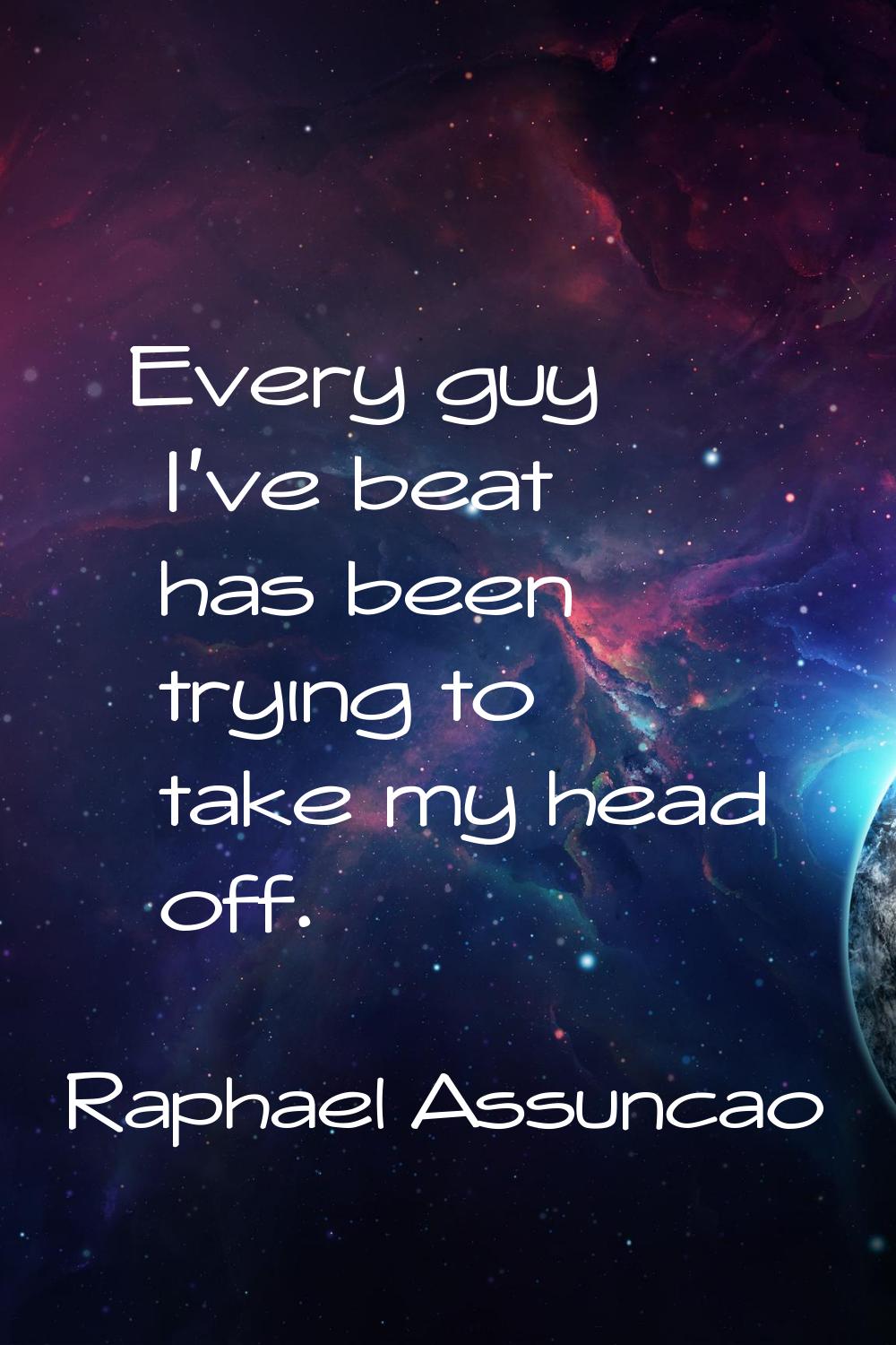 Every guy I've beat has been trying to take my head off.