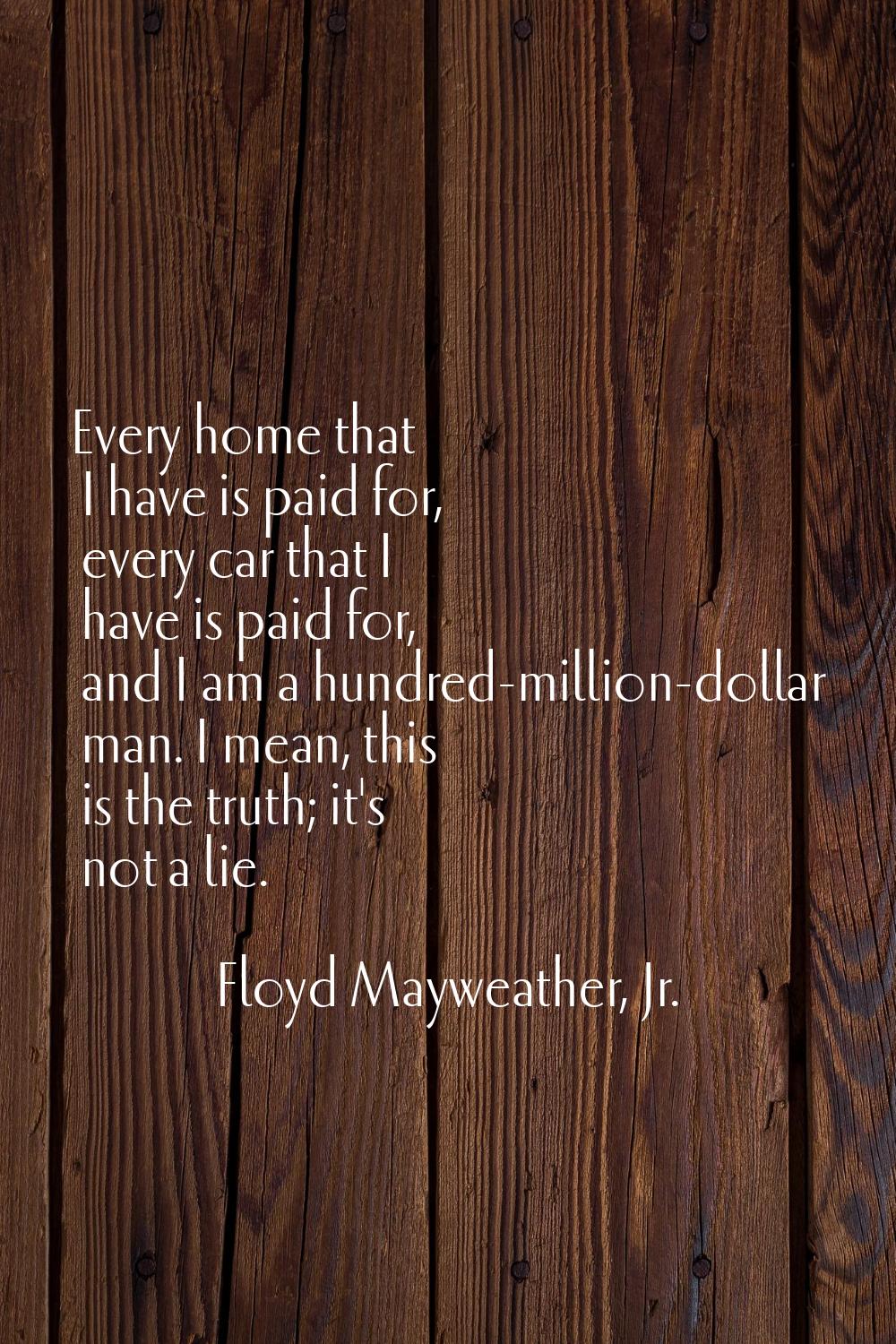 Every home that I have is paid for, every car that I have is paid for, and I am a hundred-million-d