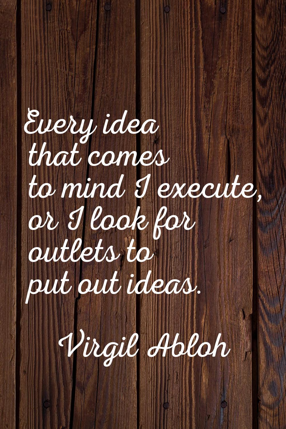 Every idea that comes to mind I execute, or I look for outlets to put out ideas.
