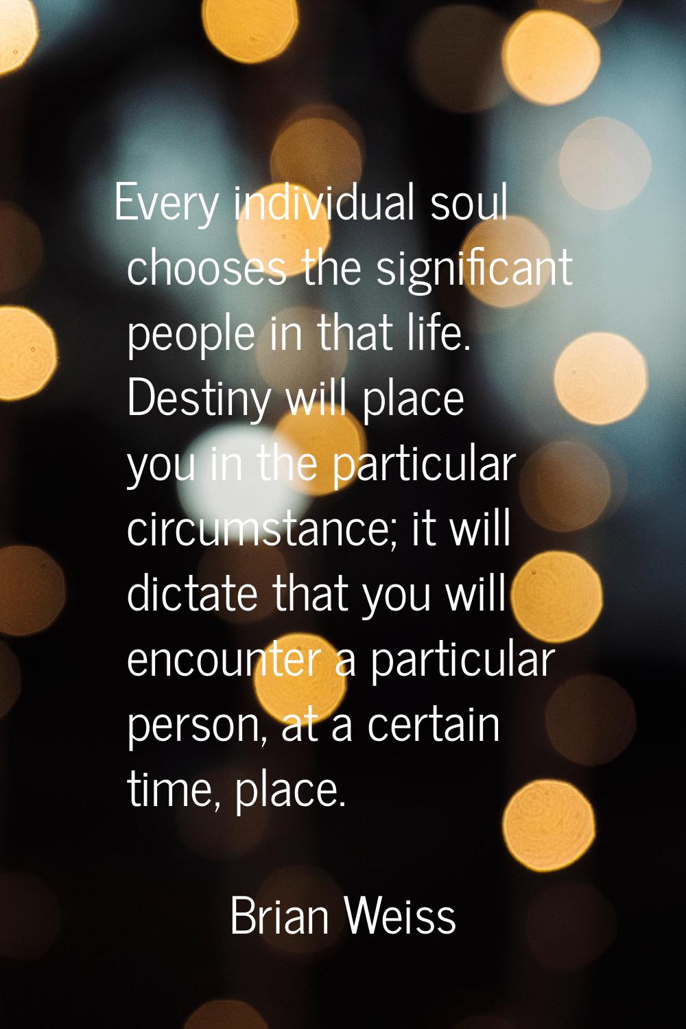 Every individual soul chooses the significant people in that life. Destiny will place you in the pa