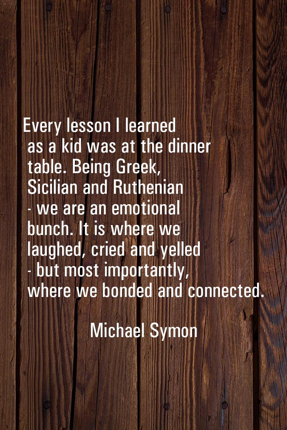 Every lesson I learned as a kid was at the dinner table. Being Greek, Sicilian and Ruthenian - we a