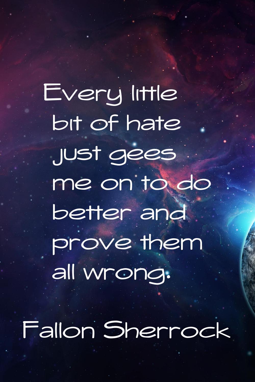 Every little bit of hate just gees me on to do better and prove them all wrong.