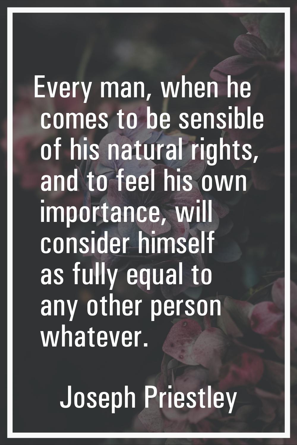 Every man, when he comes to be sensible of his natural rights, and to feel his own importance, will
