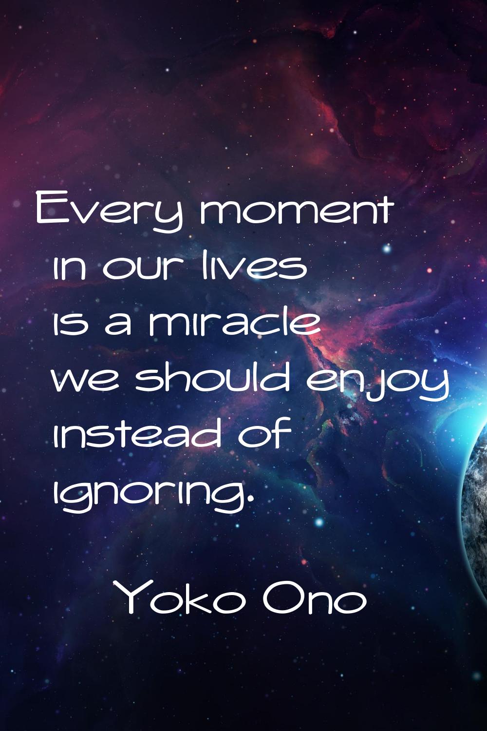 Every moment in our lives is a miracle we should enjoy instead of ignoring.