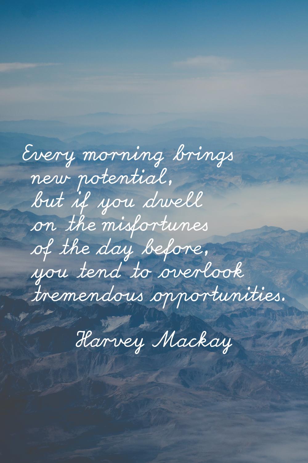 Every morning brings new potential, but if you dwell on the misfortunes of the day before, you tend