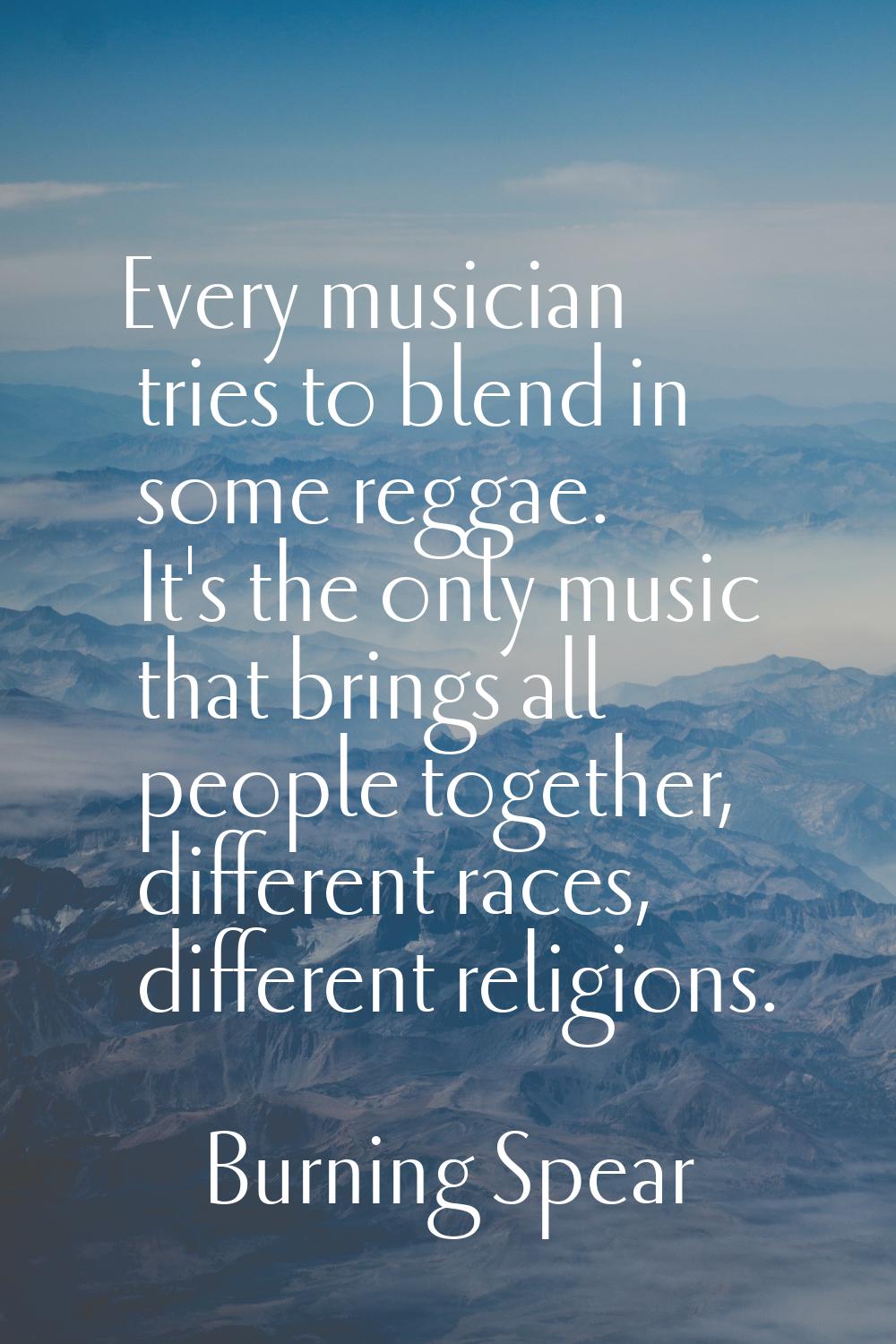 Every musician tries to blend in some reggae. It's the only music that brings all people together, 