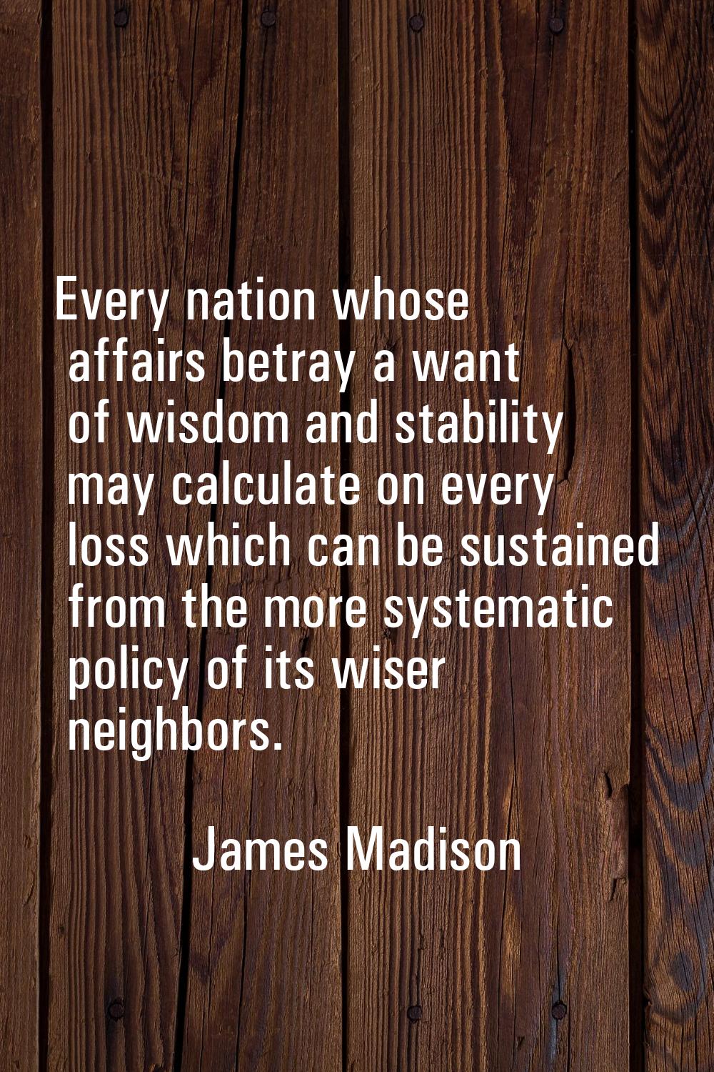 Every nation whose affairs betray a want of wisdom and stability may calculate on every loss which 