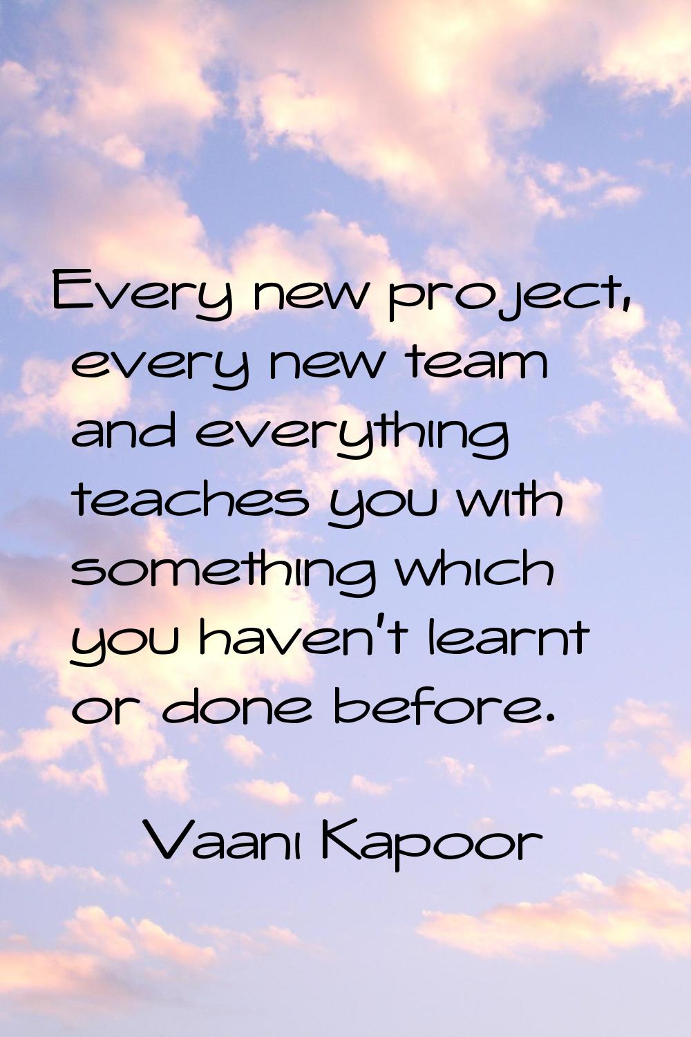 Every new project, every new team and everything teaches you with something which you haven't learn