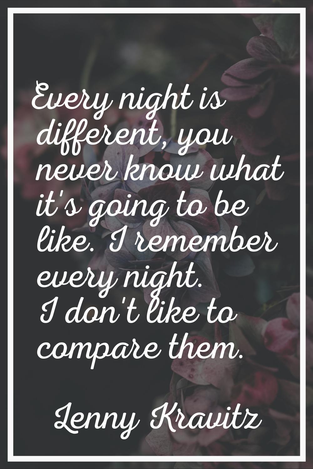 Every night is different, you never know what it's going to be like. I remember every night. I don'