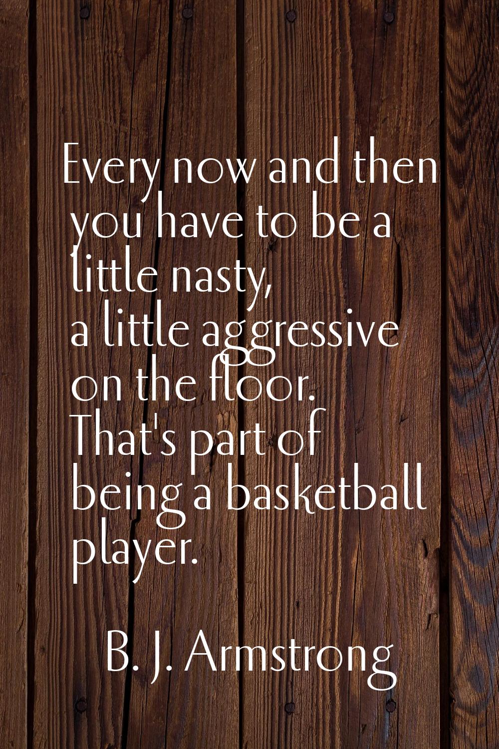 Every now and then you have to be a little nasty, a little aggressive on the floor. That's part of 